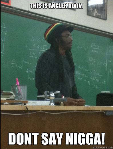 This is angler room 
dont say nigga!  Rasta Science Teacher