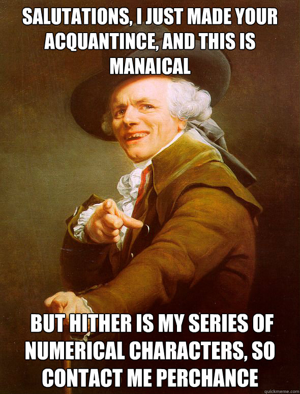 Salutations, I just made your acquantince, and this is manaical   But hither is my series of numerical characters, so contact me perchance  Joseph Ducreux