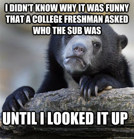 I didn't know why it was funny that a college freshman asked who the sub was until I looked it up  Confession Bear