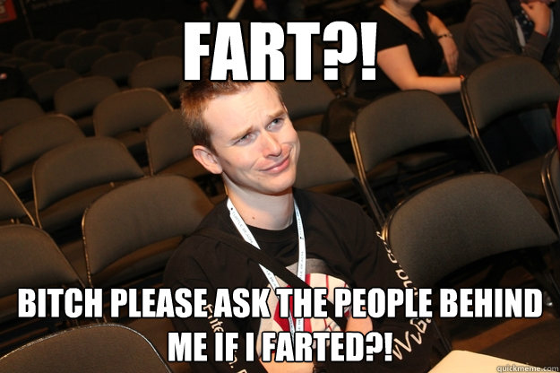 Fart?! Bitch please ask the people behind me if I farted?!  