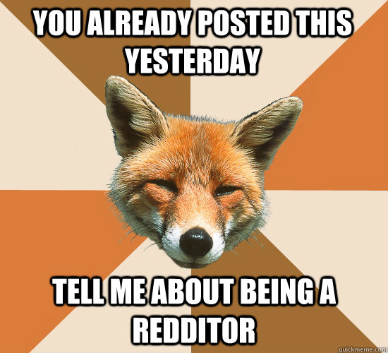 you already posted this yesterday  tell me about being a redditor   Condescending Fox