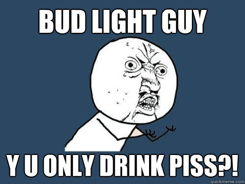 Bud light guy y u only drink piss?!  Y U No