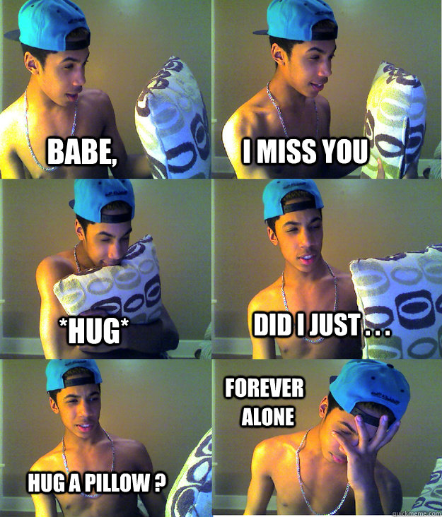 Babe, I miss you  *Hug* Did I just . . . Hug a pillow ? Forever Alone   Forever Alone