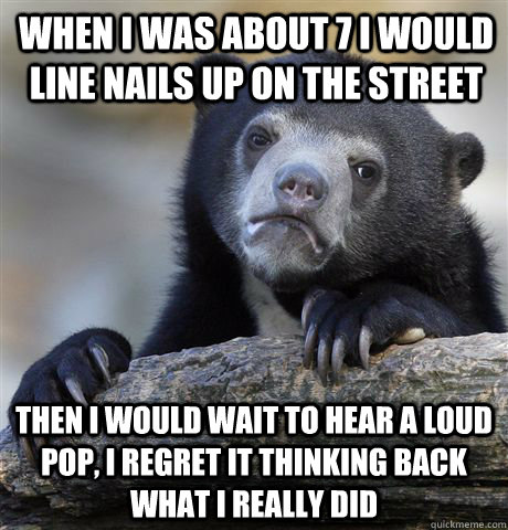 When I was about 7 I would line nails up on the street  Then I would wait to hear a loud pop, I regret it thinking back what I really did  Confession Bear