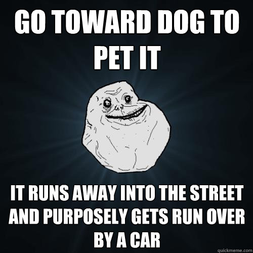 go toward dog to pet it it runs away into the street and purposely gets run over by a car   Forever Alone