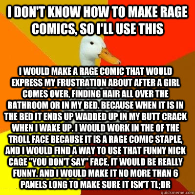 I don't know how to make rage comics, so I'll use this I would make a rage comic that would express my frustration about after a girl comes over, finding hair all over the bathroom or in my bed. Because when it is in the bed it ends up wadded up in my but - I don't know how to make rage comics, so I'll use this I would make a rage comic that would express my frustration about after a girl comes over, finding hair all over the bathroom or in my bed. Because when it is in the bed it ends up wadded up in my but  Tech Impaired Duck