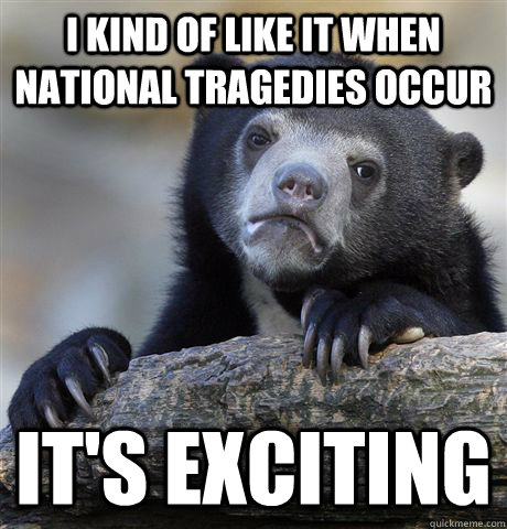 I kind of like it when national tragedies occur it's exciting - I kind of like it when national tragedies occur it's exciting  Confession Bear