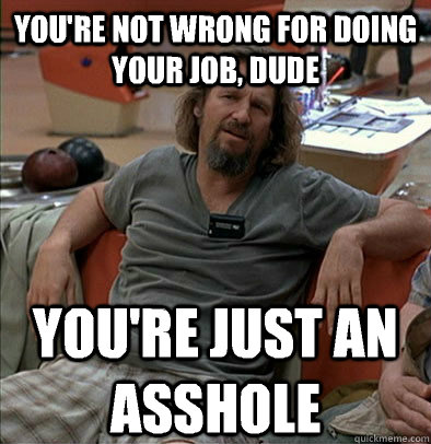 You're not wrong for doing your job, dude You're just an asshole  The Dude