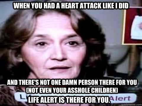When you had a heart attack like I did and there's not one damn person there for you (not even your asshole children)  life alert is there for you.  - When you had a heart attack like I did and there's not one damn person there for you (not even your asshole children)  life alert is there for you.   bitter life alert lady