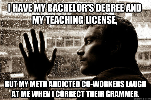 I have my bachelor's degree and my teaching license,  but my meth addicted co-workers laugh at me when I correct their grammer. - I have my bachelor's degree and my teaching license,  but my meth addicted co-workers laugh at me when I correct their grammer.  Over-Educated Problems