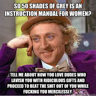 So 50 Shades of Grey is an Instruction Manual for Women? Tell me about how you love dudes who lavish you with ridiculous gifts and proceed to beat the shit out of you while fucking you mercilessly.  Condescending Wonka