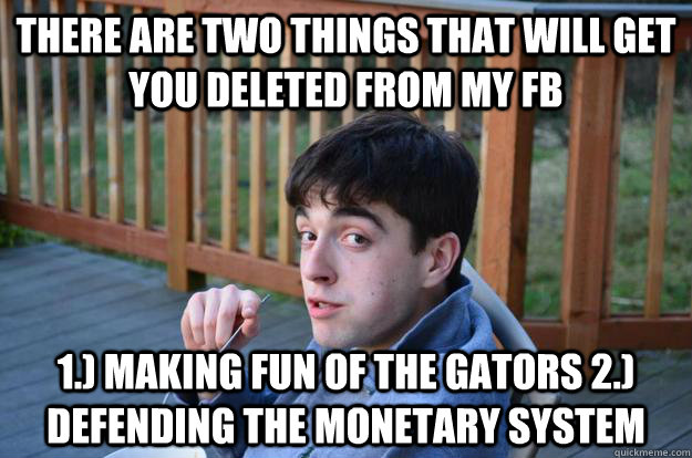 There are two things that will get you deleted from my fb 1.) making fun of the gators 2.) defending the monetary system  