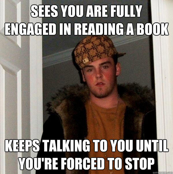 Sees you are fully engaged in reading a book keeps talking to you until you're forced to stop  