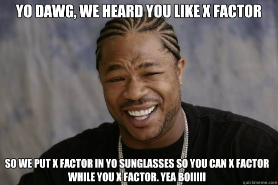 Yo Dawg, we heard you like X Factor so we put X Factor in yo sunglasses so you can X Factor while you X Factor. Yea boiiiii - Yo Dawg, we heard you like X Factor so we put X Factor in yo sunglasses so you can X Factor while you X Factor. Yea boiiiii  YO DAWG