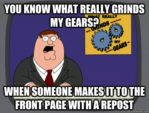 you know what really grinds my gears? When someone makes it to the front page with a repost  You know what really grinds my gears