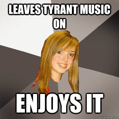 Leaves Tyrant music on  enjoys it  Musically Oblivious 8th Grader