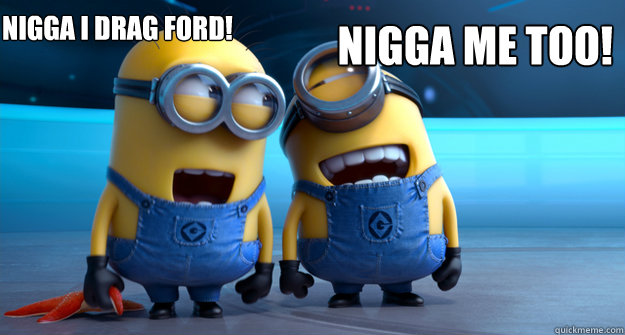 Nigga i drag ford! Nigga me too! - Nigga i drag ford! Nigga me too!  minion