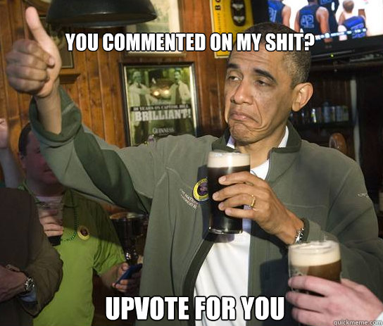 You commented on my shit? Upvote for you  Upvoting Obama