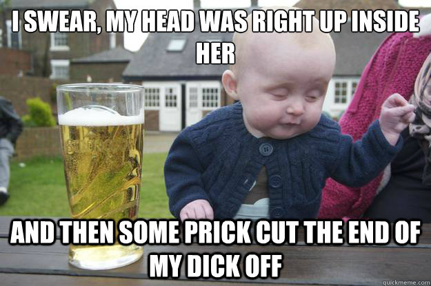 I swear, my head was right up inside her And then some prick cut the end of my dick off   drunk baby