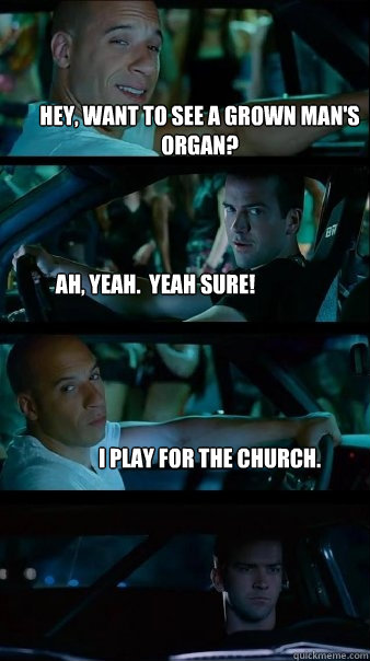 Hey, want to see a grown man's organ? Ah, yeah.  Yeah sure! I play for the church. - Hey, want to see a grown man's organ? Ah, yeah.  Yeah sure! I play for the church.  Fast and Furious