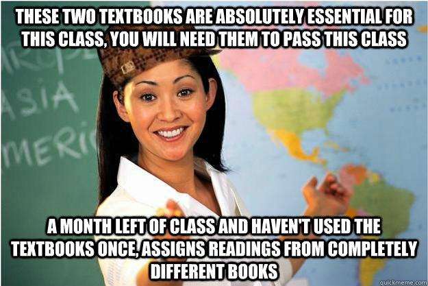 these two textbooks are absolutely essential for this class, you will need them to pass this class a month left of class and haven't used the textbooks once, assigns readings from completely different books   Scumbag Teacher