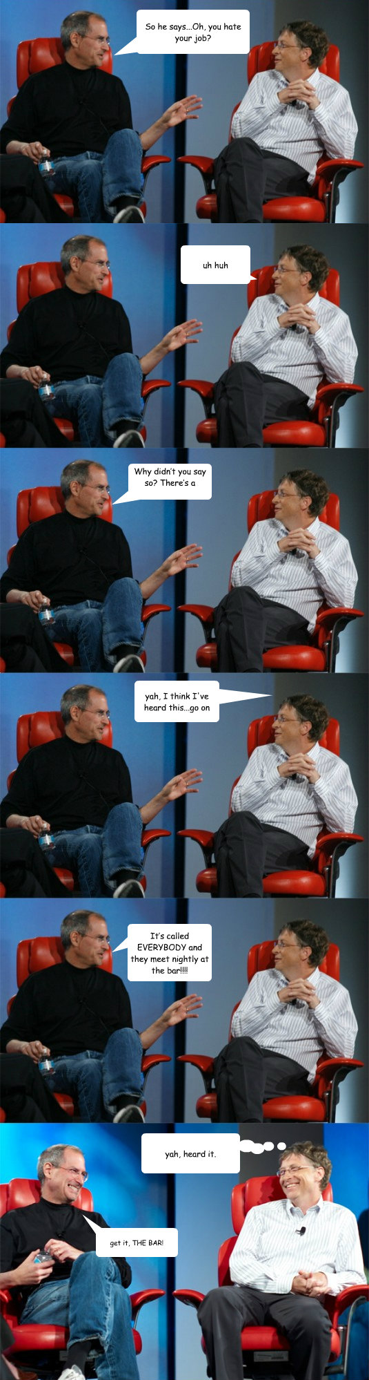 So he says...Oh, you hate your job?    uh huh Why didn’t you say so? There’s a support group for that!! yah, I think I've heard this...go on It’s called EVERYBODY and they meet nightly at the bar!!!! yah, heard it. get it, THE BAR!   Steve Jobs vs Bill Gates