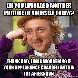 Oh you uploaded ANOTHER picture of yourself today?  Thank God, I was wondering if your appearance changed within the afternoon.  Condescending Wonka