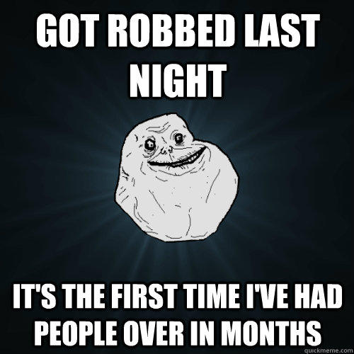 Got robbed last night it's the first time I've had people over in months - Got robbed last night it's the first time I've had people over in months  Forever Alone
