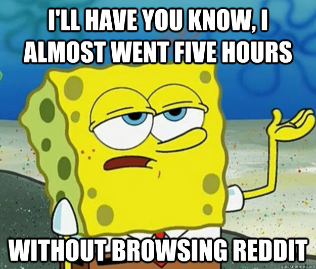 I'll have you know, I almost went five hours without browsing reddit  Tough Spongebob