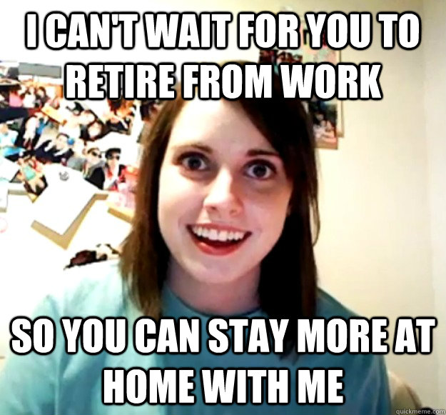 I can't wait for you to retire from work so you can stay more at home with me - I can't wait for you to retire from work so you can stay more at home with me  Overly Attached Girlfriend