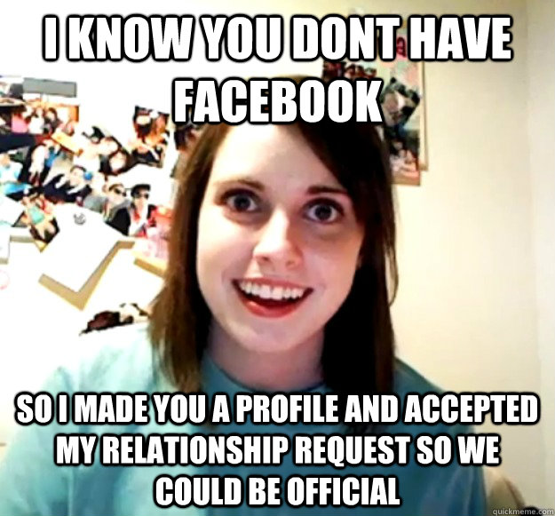 I know you dont have facebook So i made you a profile and accepted my relationship request so we could be official  Overly Attached Girlfriend