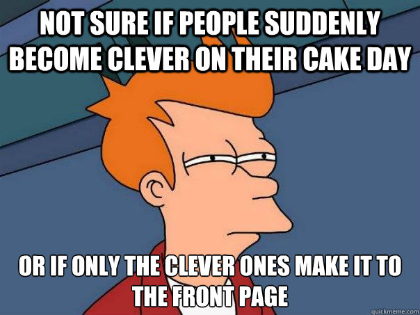 not sure if people suddenly become clever on their cake day or if only the clever ones make it to the front page  Futurama Fry