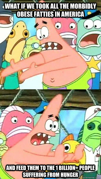 what if we took all the morbidly obese fatties in america and feed them to the 1 billion+ people suffering from hunger  - what if we took all the morbidly obese fatties in america and feed them to the 1 billion+ people suffering from hunger   Patrick Star