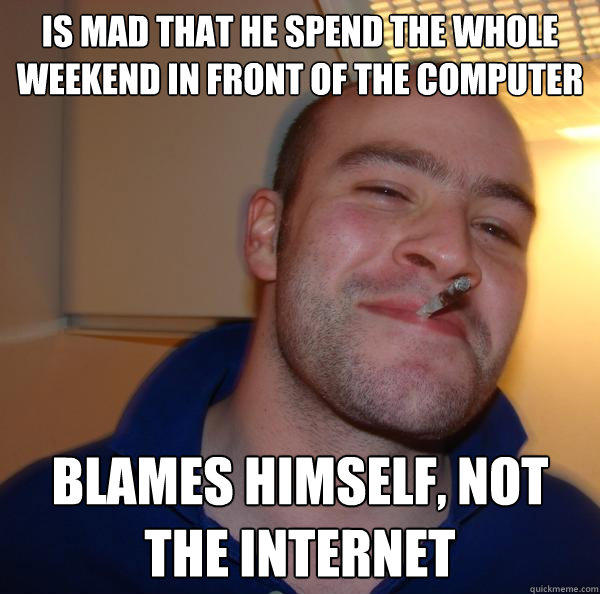 Is mad that he spend the whole weekend in front of the computer blames himself, not the internet - Is mad that he spend the whole weekend in front of the computer blames himself, not the internet  Good Guy Greg 