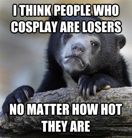 I THINK PEOPLE WHO COSPLAY ARE LOSERS NO MATTER HOW HOT THEY ARE - I THINK PEOPLE WHO COSPLAY ARE LOSERS NO MATTER HOW HOT THEY ARE  Confession Bear