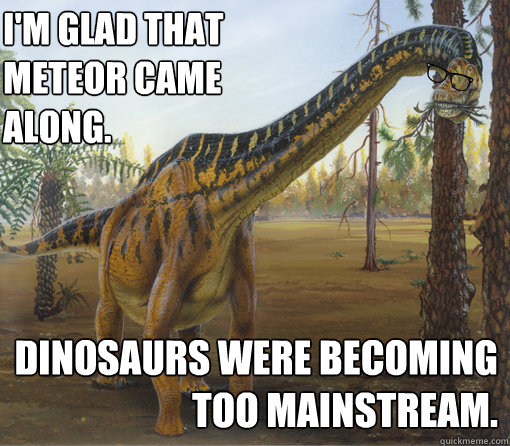 I'm glad that meteor came along. dinosaurs were becoming too mainstream.  Hipstersaur