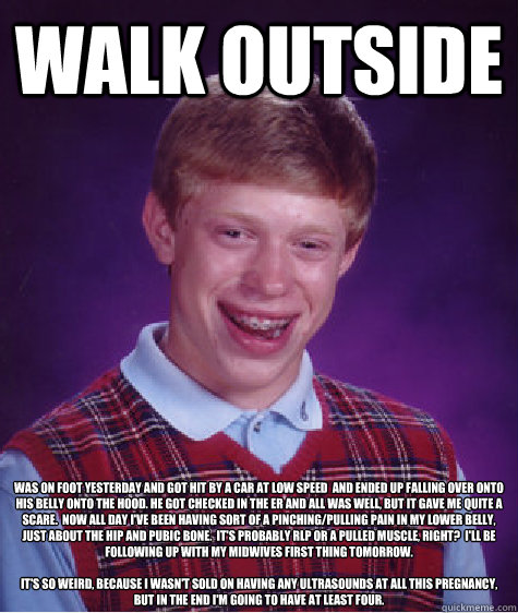 Walk outside Was on foot yesterday and got hit by a car at low speed  and ended up falling over onto his belly onto the hood. He got checked in the ER and all was well, but it gave me quite a scare.  Now all day I've been having sort of a pinching/pulling - Walk outside Was on foot yesterday and got hit by a car at low speed  and ended up falling over onto his belly onto the hood. He got checked in the ER and all was well, but it gave me quite a scare.  Now all day I've been having sort of a pinching/pulling  Bad Luck Brian