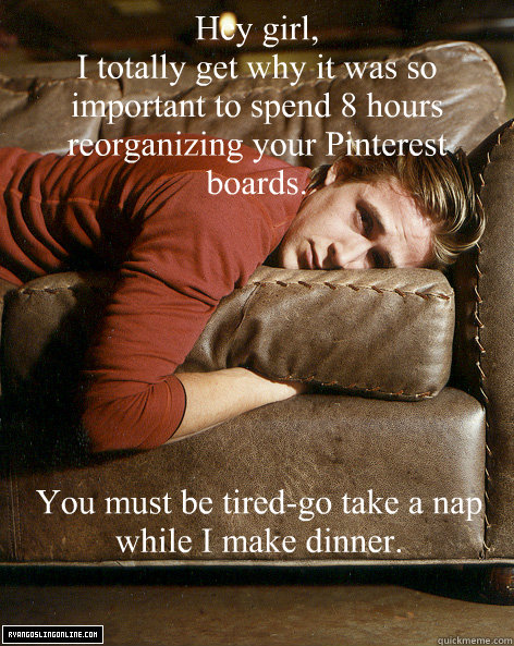 Hey girl,
I totally get why it was so important to spend 8 hours reorganizing your Pinterest boards. You must be tired-go take a nap while I make dinner. - Hey girl,
I totally get why it was so important to spend 8 hours reorganizing your Pinterest boards. You must be tired-go take a nap while I make dinner.  Ryan Gosling Hey Girl