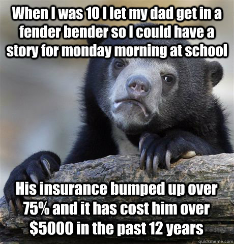 When I was 10 I let my dad get in a fender bender so I could have a story for monday morning at school His insurance bumped up over 75% and it has cost him over $5000 in the past 12 years - When I was 10 I let my dad get in a fender bender so I could have a story for monday morning at school His insurance bumped up over 75% and it has cost him over $5000 in the past 12 years  Confession Bear