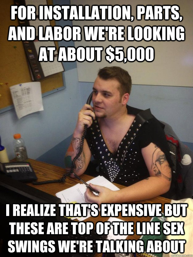 FOR INSTALLATION, PARTS, AND LABOR WE'RE LOOKING AT ABOUT $5,000 I REALIZE THAT'S EXPENSIVE BUT THESE ARE TOP OF THE LINE SEX SWINGS WE'RE TALKING ABOUT - FOR INSTALLATION, PARTS, AND LABOR WE'RE LOOKING AT ABOUT $5,000 I REALIZE THAT'S EXPENSIVE BUT THESE ARE TOP OF THE LINE SEX SWINGS WE'RE TALKING ABOUT  METAL SALESMAN