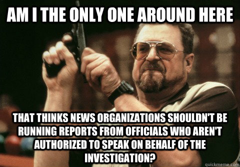 Am I the only one around here that thinks news organizations shouldn't be running reports from officials who aren't authorized to speak on behalf of the investigation? - Am I the only one around here that thinks news organizations shouldn't be running reports from officials who aren't authorized to speak on behalf of the investigation?  Misc