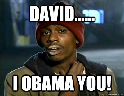 David...... I OBAMA YOU!  Tyrone Biggums