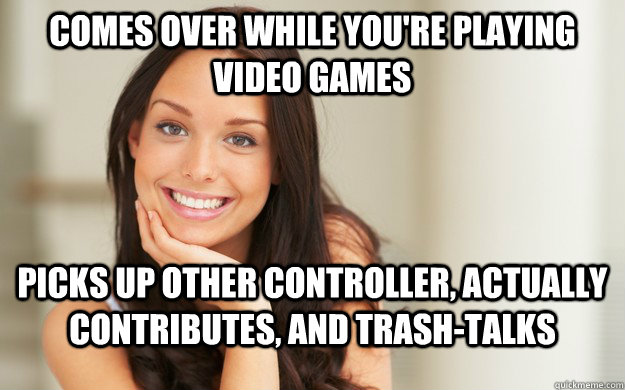 comes over while you're playing video games  picks up other controller, actually contributes, and trash-talks  Good Girl Gina