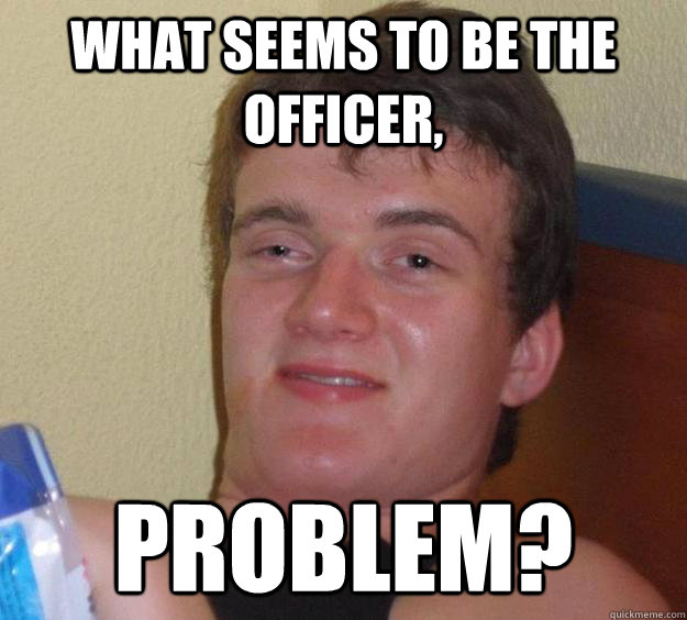 what seems to be the officer, problem?  10 Guy