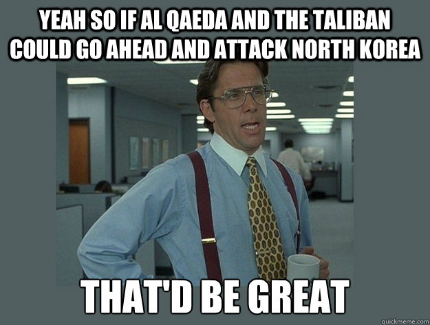 yeah so if al qaeda and the taliban could go ahead and attack North Korea That'd be great - yeah so if al qaeda and the taliban could go ahead and attack North Korea That'd be great  Office Space Lumbergh