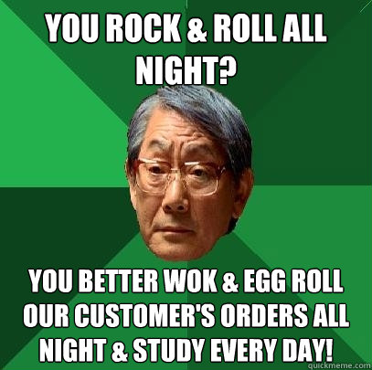 You rock & roll all night? you better wok & egg roll our customer's orders all night & study every day!  High Expectations Asian Father