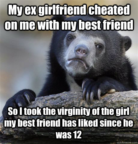 My ex girlfriend cheated on me with my best friend So I took the virginity of the girl my best friend has liked since he was 12 - My ex girlfriend cheated on me with my best friend So I took the virginity of the girl my best friend has liked since he was 12  Confession Bear