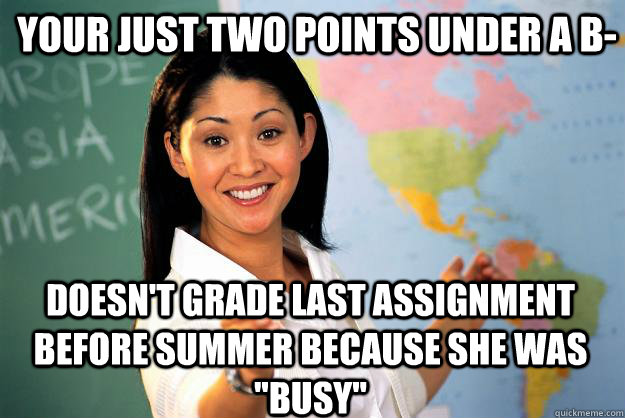 Your just two points under a B- Doesn't grade last assignment before summer because she was 