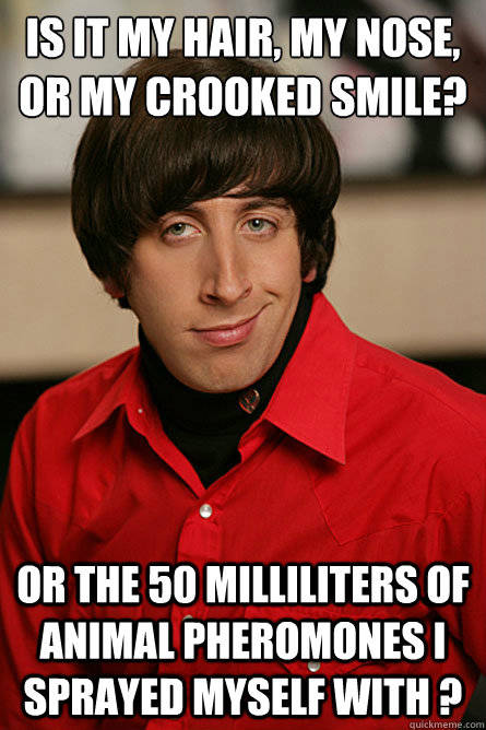 Is it my hair, my nose, or My crooked smile? Or the 50 milliliters of animal pheromones I sprayed myself with ?  Pickup Line Scientist