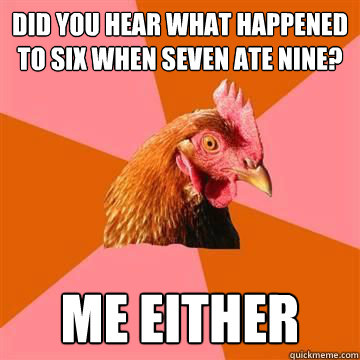 did you hear what happened to six when seven ate nine? me either  Anti-Joke Chicken